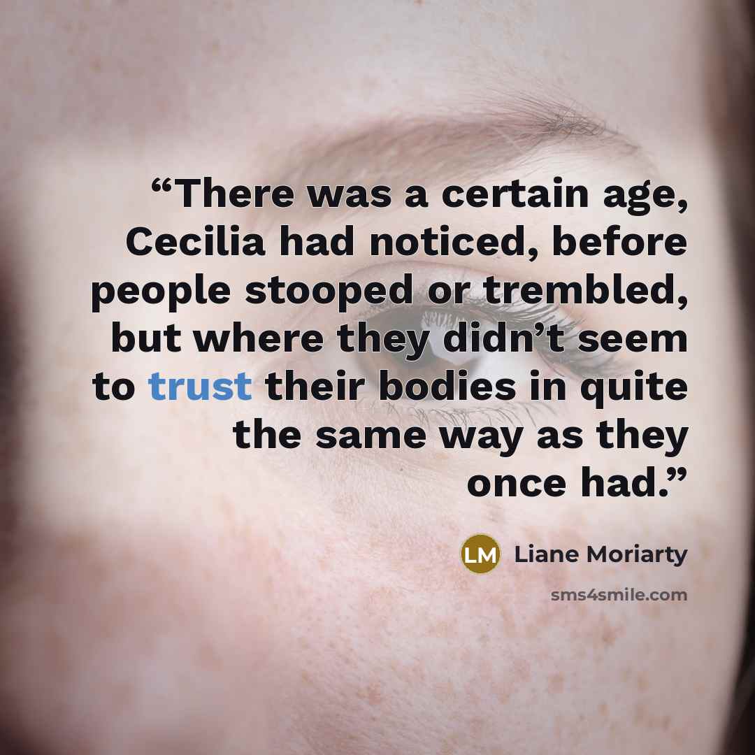 “There was a certain age, Cecilia had noticed, before people stooped or trembled, but where they didn’t seem to trust their bodies in quite the same way as they once had.” quote by Liane Moriarty