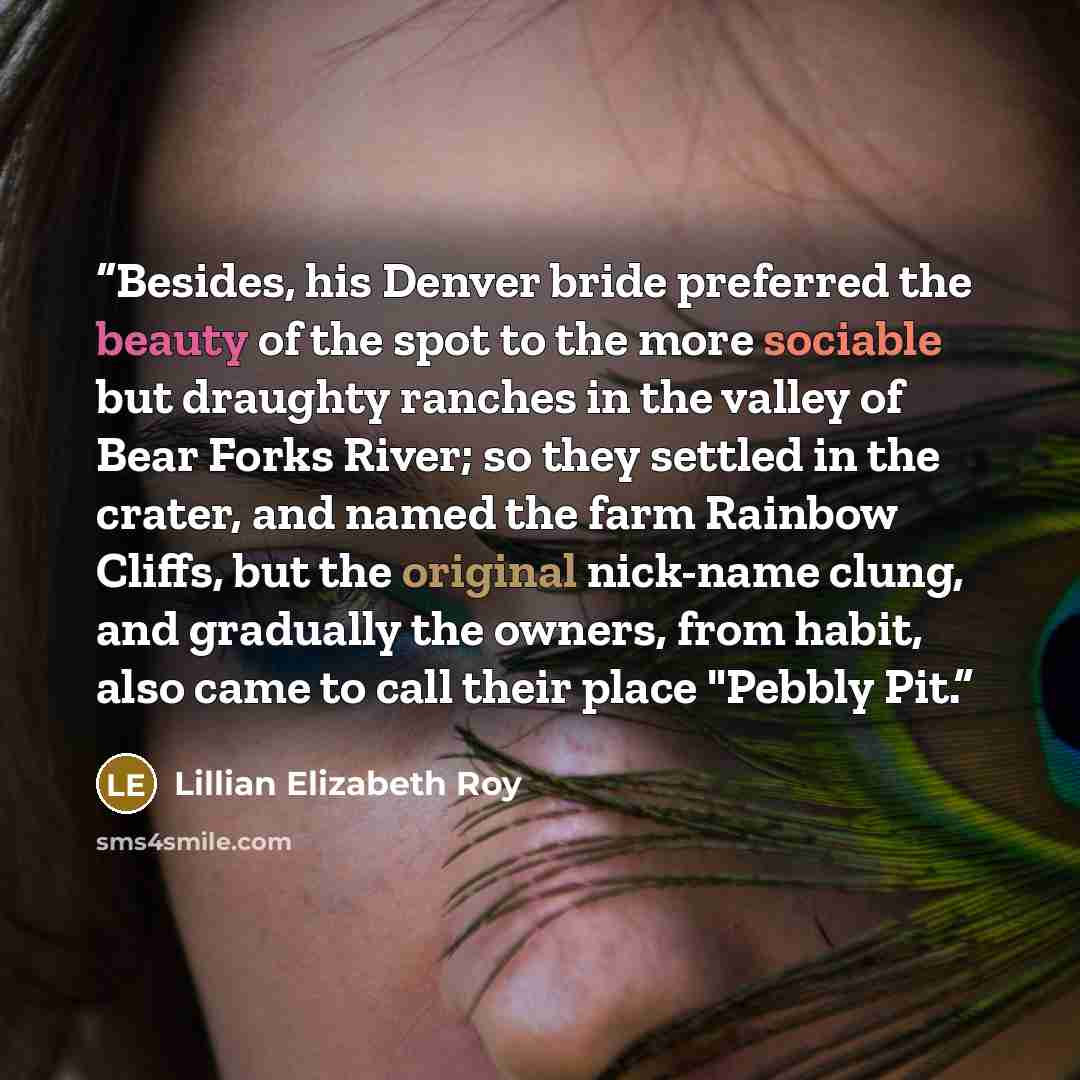 “Besides, his Denver bride preferred the beauty of the spot to the more sociable but draughty ranches in the valley of Bear Forks River; so they settled in the crater, and named the farm Rainbow Cliffs, but the original nick-name clung, and gradually the owners, from habit, also came to call their…” quote by Lillian Elizabeth Roy