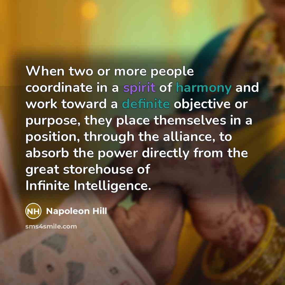 “When two or more people coordinate in a spirit of harmony and work toward a definite objective or purpose, they place themselves in a position, through the alliance, to absorb the power directly from the great storehouse of Infinite Intelligence.” quote by Napoleon Hill