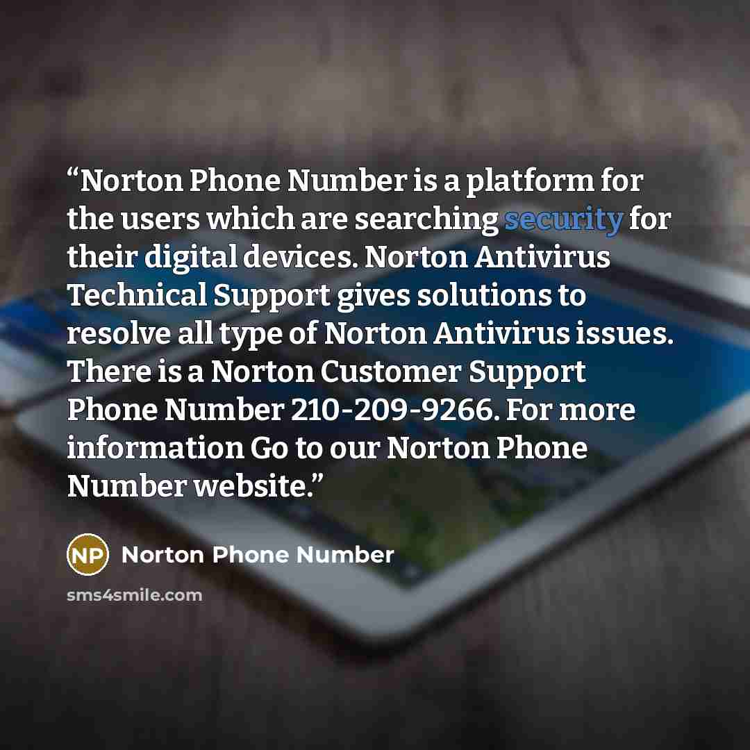 “Norton Phone Number is a platform for the users which are searching security for their digital devices. Norton Antivirus Technical Support gives solutions to resolve all type of Norton Antivirus issues. There is a Norton Customer Support Phone Number 210-209-9266. For more information Go to our…” quote by Norton Phone Number