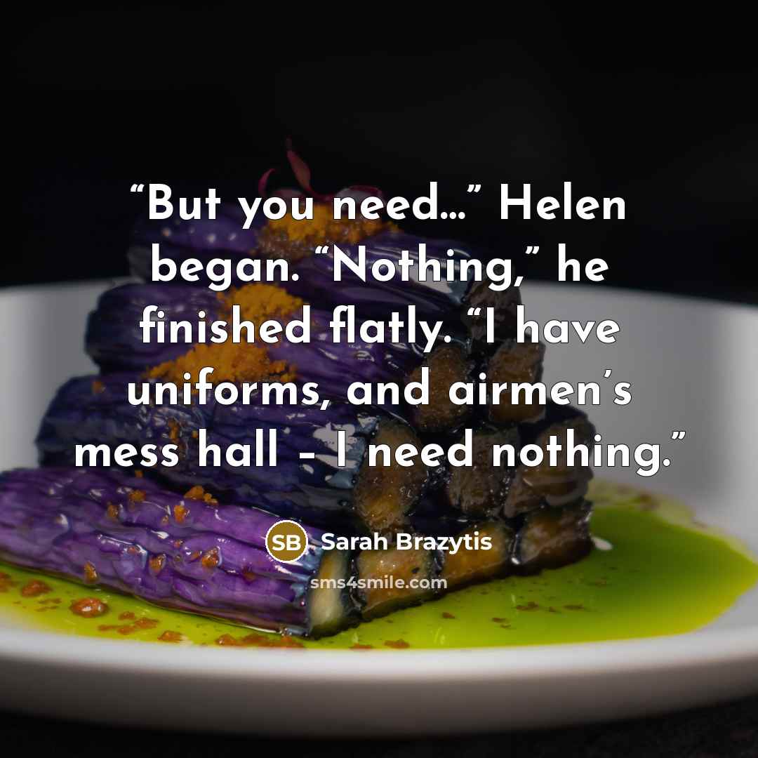 “But you need…” Helen began. “Nothing,” he finished flatly. “I have uniforms, and airmen’s mess hall – I need nothing.” quote by Sarah Brazytis