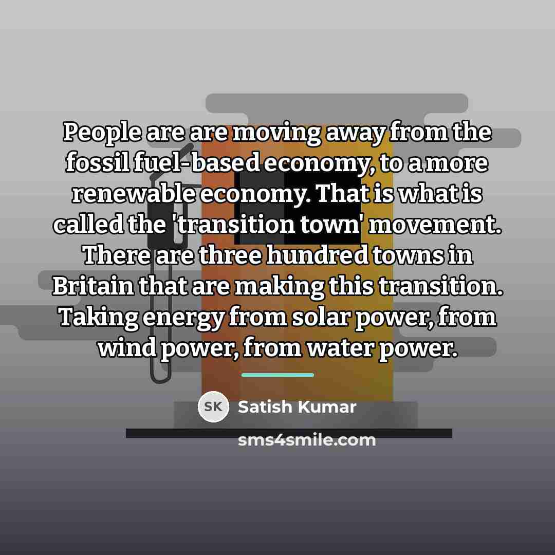 “People are are moving away from the fossil fuel-based economy,…” quote by Satish Kumar