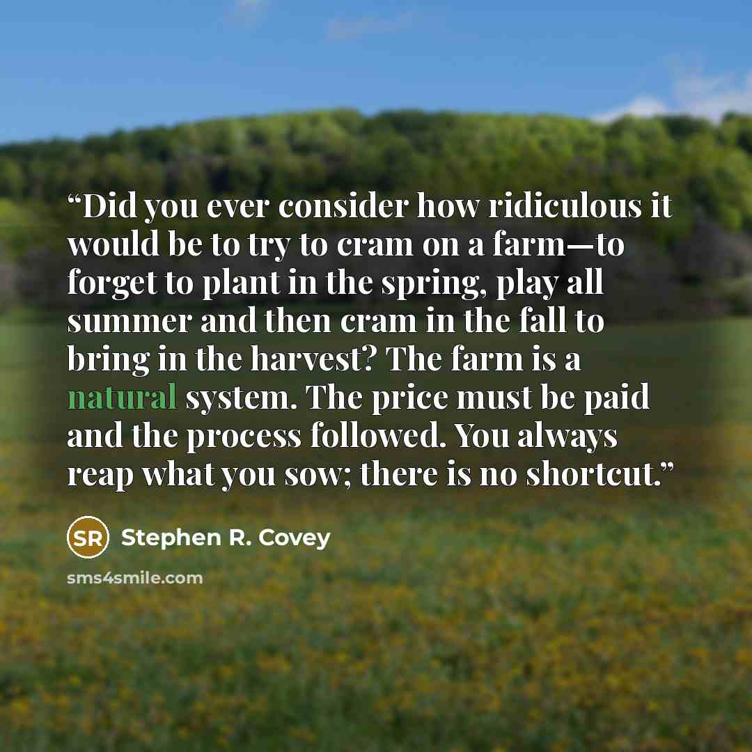 “Did you ever consider how ridiculous it would be to try to cram on a farm—to forget to plant in the spring, play all summer and then cram in the fall to bring in the harvest? The farm is a natural system. The price must be paid and the process followed. You always reap what you sow; there is no…” quote by Stephen R. Covey