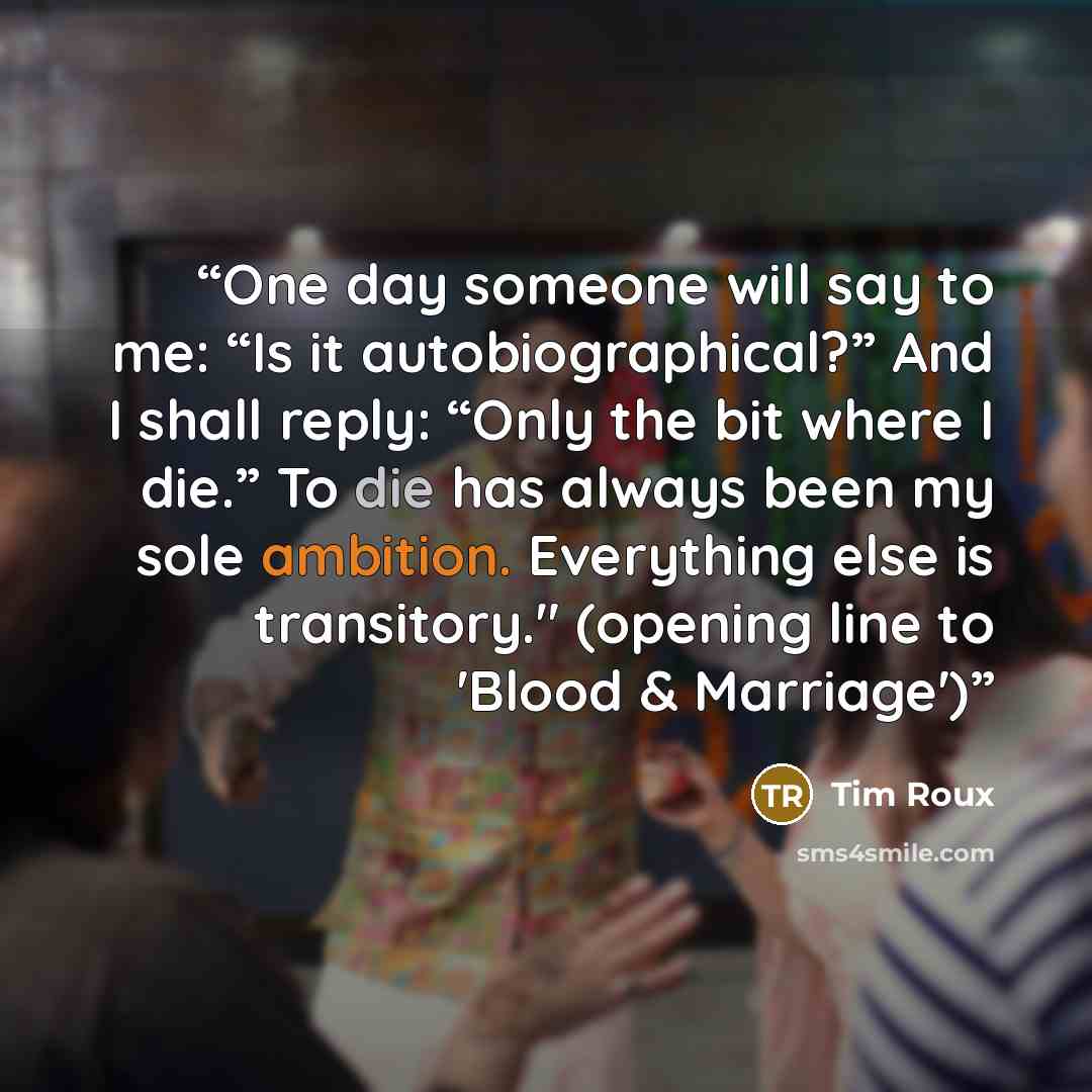 “One day someone will say to me: “Is it autobiographical?” And I shall reply: “Only the bit where I die.” To die has always been my sole ambition. Everything else is transitory." (opening line to 'Blood & Marriage')” quote by Tim Roux