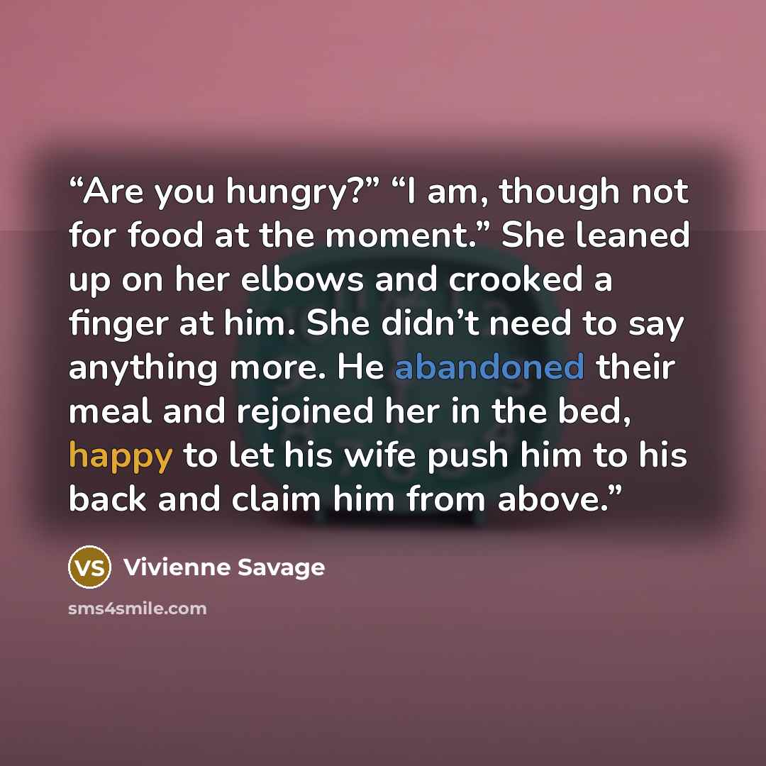 “Are you hungry?” “I am, though not for food at the moment.” She leaned up on her elbows and crooked a finger at him. She didn’t need to say anything more. He abandoned their meal and rejoined her in the bed, happy to let his wife push him to his back and claim him from above.” quote by Vivienne Savage