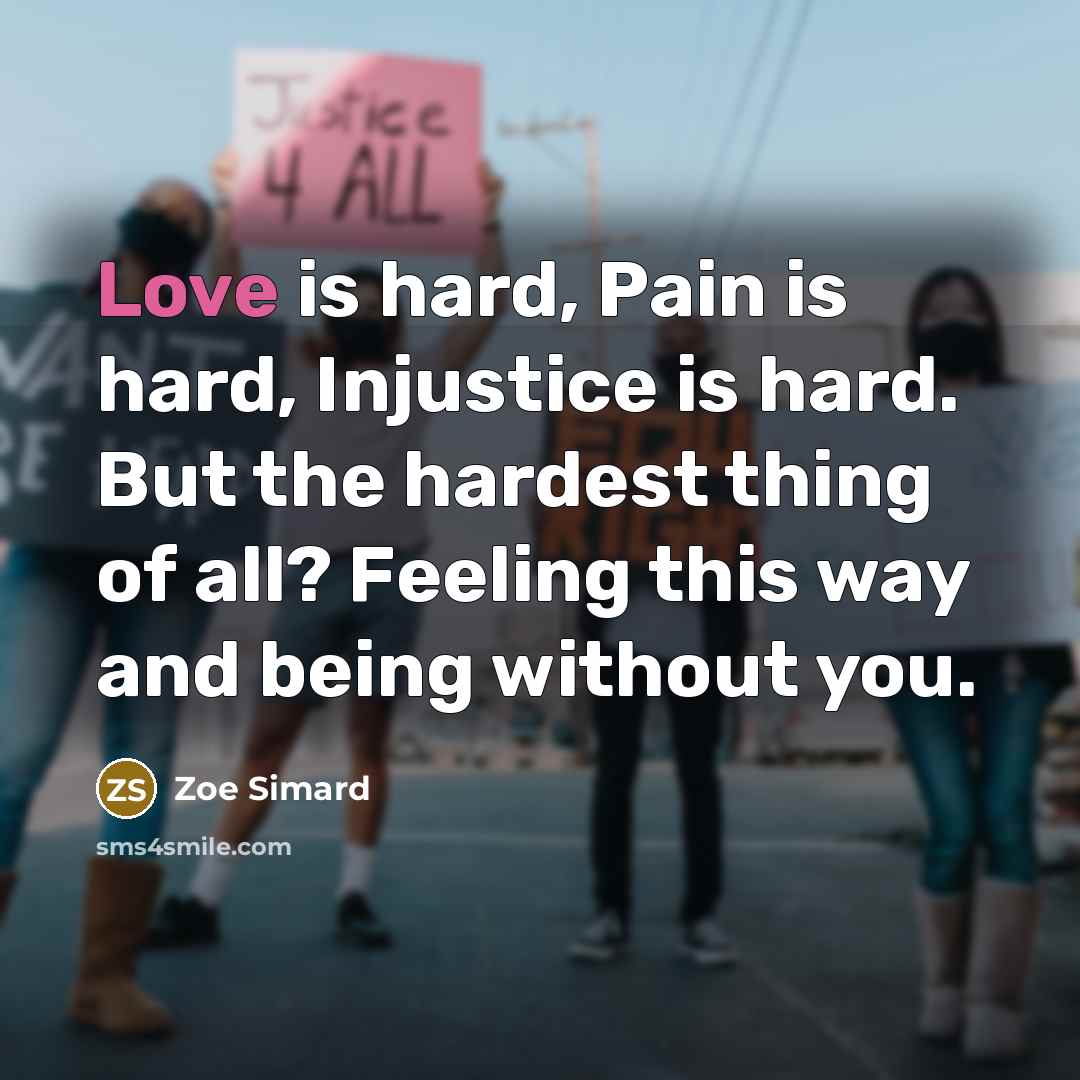 “Love is hard, Pain is hard, Injustice is hard. But the hardest thing of all? Feeling this way and being without you.” quote by Zoe Simard