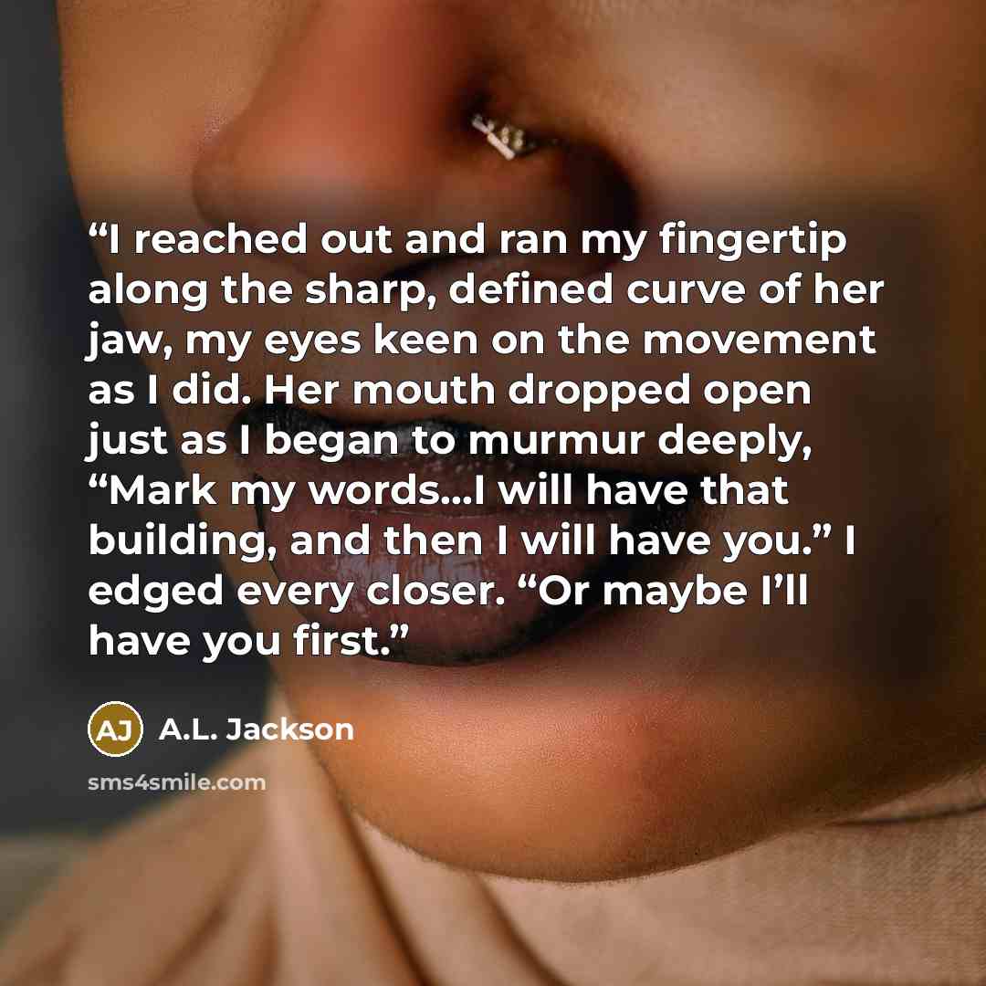 “I reached out and ran my fingertip along the sharp, defined curve of her jaw, my eyes keen on the movement as I did. Her mouth dropped open just as I began to murmur deeply, “Mark my words…I will have that building, and then I will have you.” I edged every closer. “Or maybe I’ll have you first.” quote by A.L. Jackson