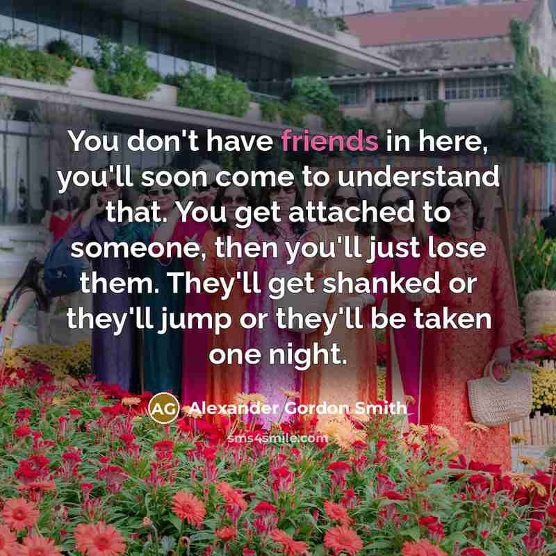 “You don't have friends in here, you'll soon come to understand that. You get attached to someone, then you'll just lose them. They'll get shanked or they'll jump or they'll be taken one night.” quote by Alexander Gordon Smith