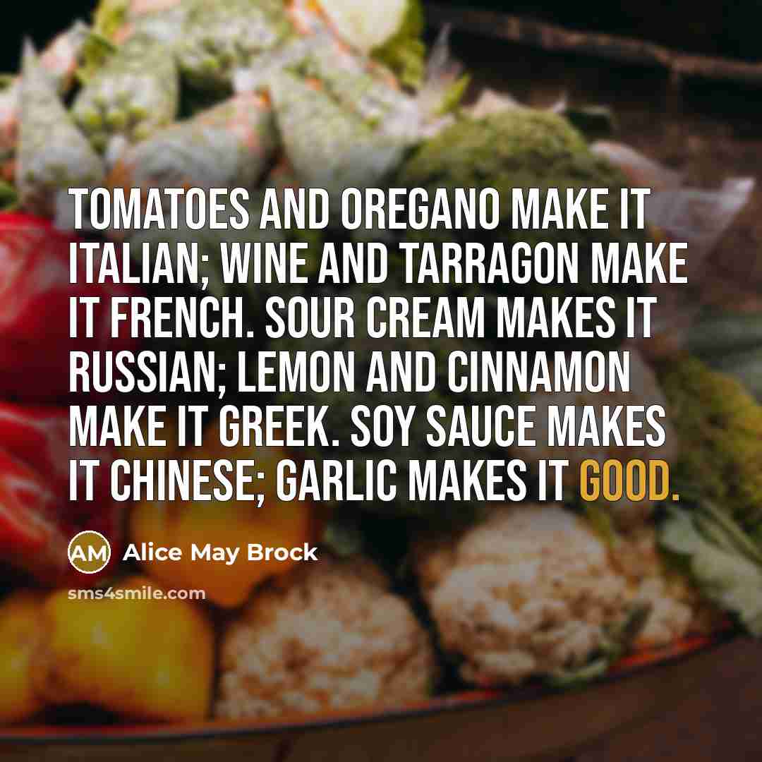 “Tomatoes and oregano make it Italian; wine and tarragon make it French. Sour cream makes it Russian; lemon and cinnamon make it Greek. Soy sauce makes it Chinese; garlic makes it good.” quote by Alice May Brock