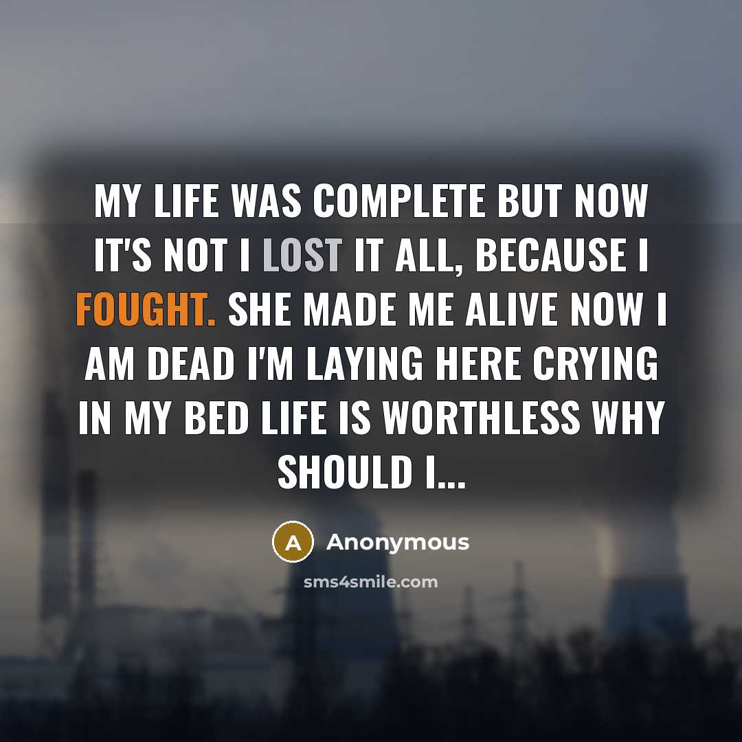 “My life was complete But now it's not I lost it all, because I fought. She made me alive Now I am dead I'm laying here Crying in my bed Life is worthless Why should I...” quote by Anonymous