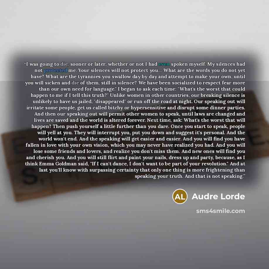 “I was going to die, sooner or later, whether or not I had even spoken myself. My silences had not protected me. Your silences will not protect you… What are the words you do not yet have? What are the tyrannies you swallow day by day and attempt to make your own, until you will sicken and die of…” quote by Audre Lorde