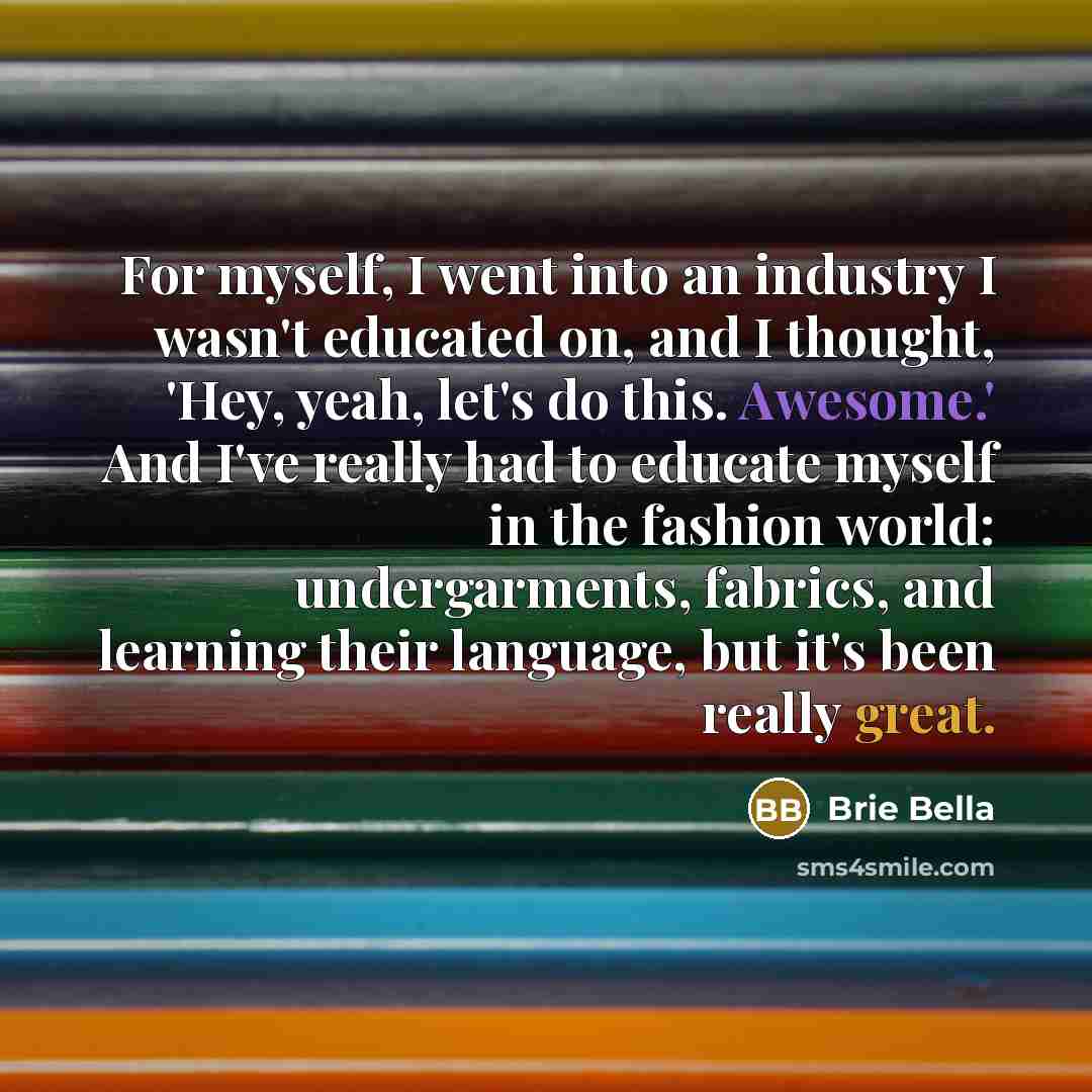 “For myself, I went into an industry I wasn't educated on, and I thought, 'Hey, yeah, let's do this. Awesome.' And I've really had to educate myself in the fashion world: undergarments, fabrics, and learning their language, but it's been really great.” quote by Brie Bella