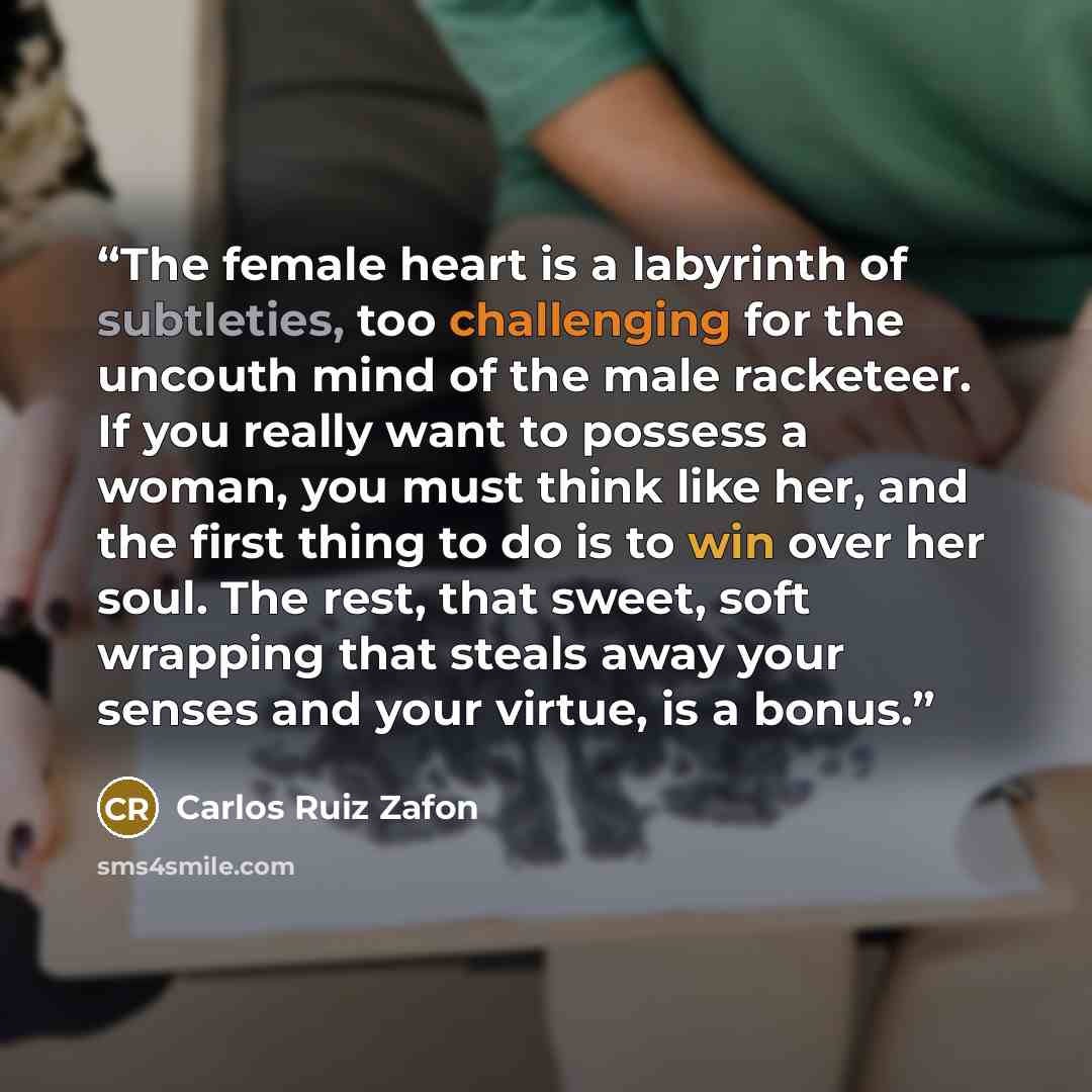 “The female heart is a labyrinth of subtleties, too challenging for the uncouth mind of the male racketeer. If you really want to possess a woman, you must think like her, and the first thing to do is to win over her soul. The rest, that sweet, soft wrapping that steals away your senses and your…” quote by Carlos Ruiz Zafón
