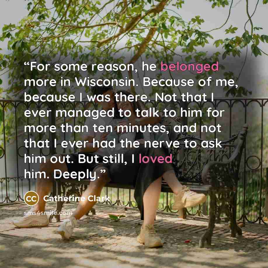 “For some reason, he belonged more in Wisconsin. Because of me, because I was there. Not that I ever managed to talk to him for more than ten minutes, and not that I ever had the nerve to ask him out. But still, I loved him. Deeply.” quote by Catherine Clark