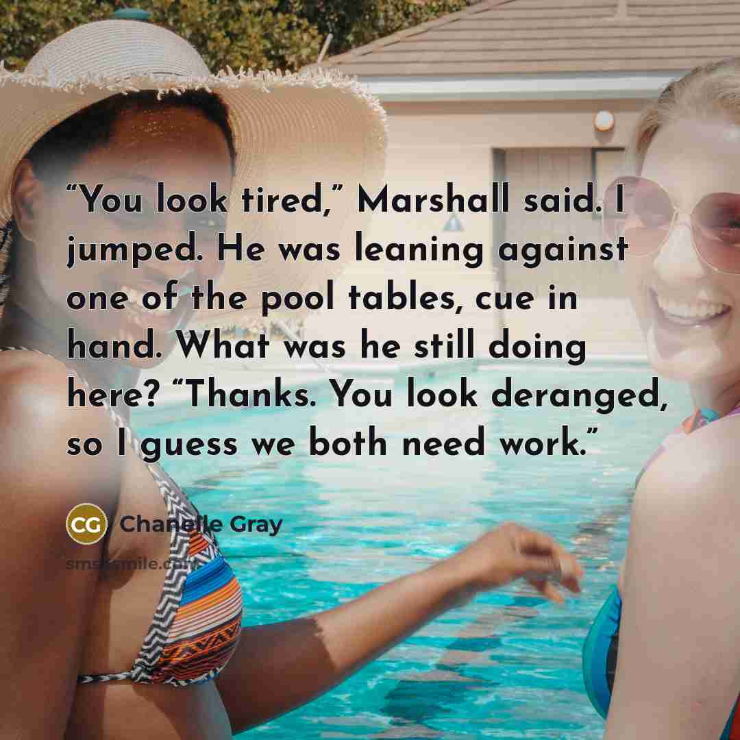 “You look tired,” Marshall said. I jumped. He was leaning against one of the pool tables, cue in hand. What was he still doing here? “Thanks. You look deranged, so I guess we both need work.” quote by Chanelle Gray