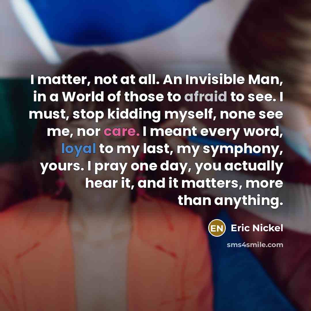 “I matter, not at all. An Invisible Man, in a World of those to afraid to see. I must, stop kidding myself, none see me, nor care. I meant every word, loyal to my last, my symphony, yours. I pray one day, you actually hear it, and it matters, more than anything.” quote by Eric Nickel