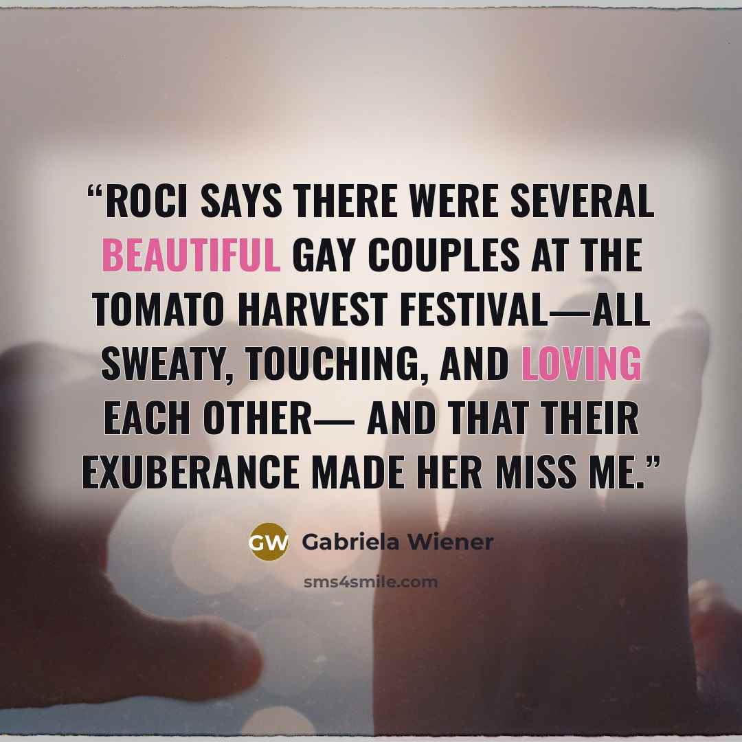 “Roci says there were several beautiful gay couples at the tomato harvest festival—all sweaty, touching, and loving each other— and that their exuberance made her miss me.” quote by Gabriela Wiener