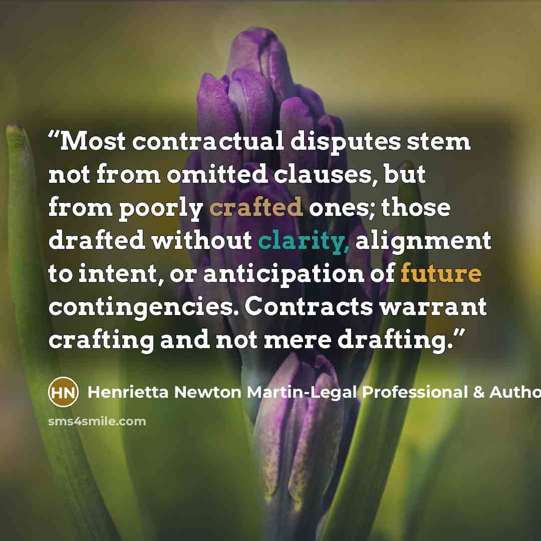 “Most contractual disputes stem not from omitted clauses, but from poorly crafted ones; those drafted without clarity, alignment to intent, or anticipation of future contingencies. Contracts warrant crafting and not mere drafting.” quote by Henrietta Newton Martin-Legal Professional & Author
