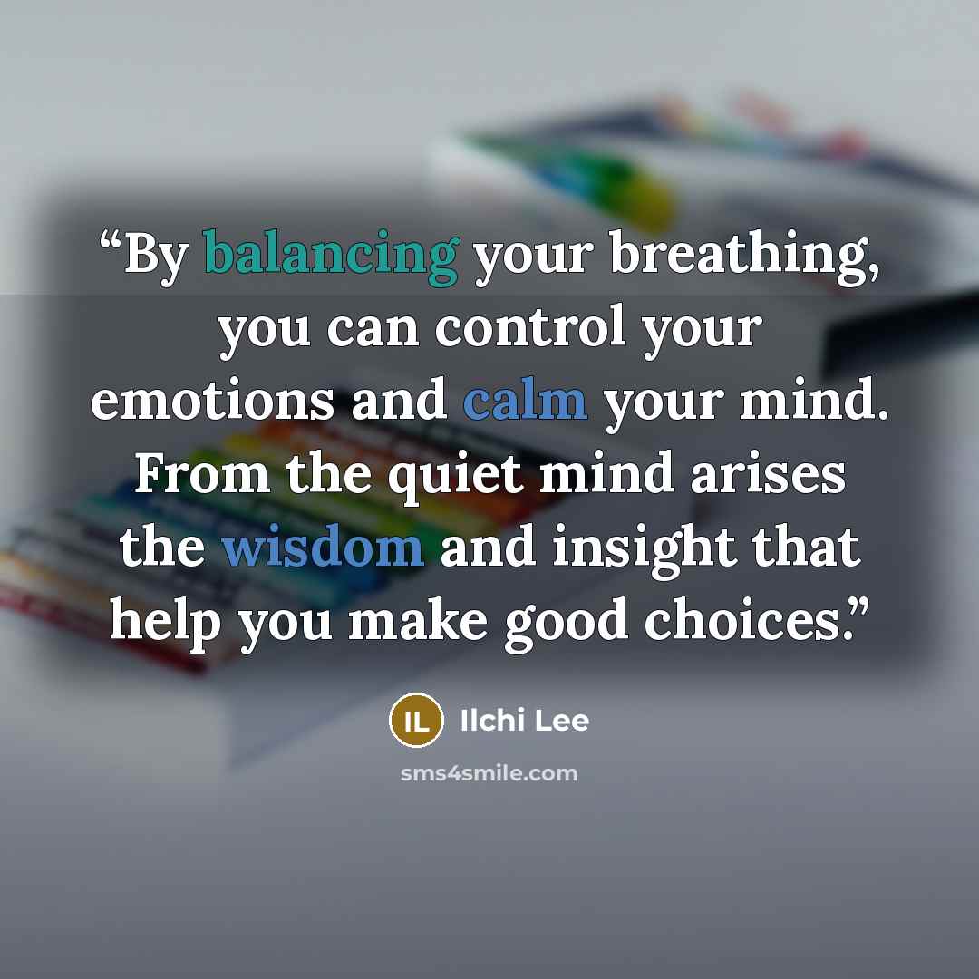 “By balancing your breathing, you can control your emotions and calm your mind. From the quiet mind arises the wisdom and insight that help you make good choices.” quote by Ilchi Lee