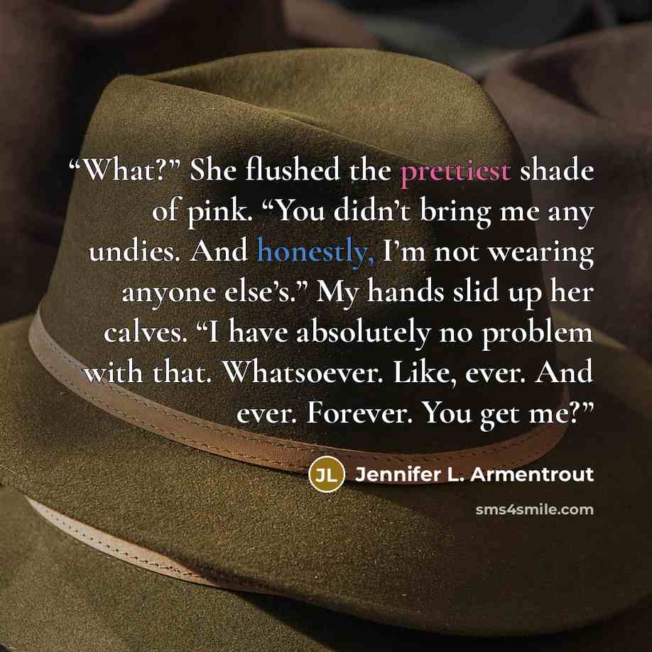 “What?” She flushed the prettiest shade of pink. “You didn’t bring me any undies. And honestly, I’m not wearing anyone else’s.” My hands slid up her calves. “I have absolutely no problem with that. Whatsoever. Like, ever. And ever. Forever. You get me?” quote by Jennifer L. Armentrout