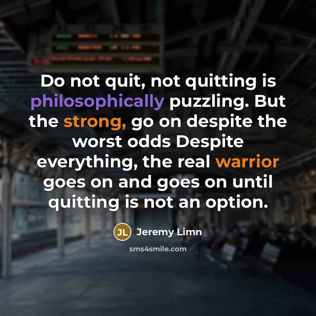 “Do not quit, not quitting is philosophically puzzling. But the strong, go on despite the worst odds Despite everything, the real warrior goes on and goes on until quitting is not an option.” quote by Jeremy Limn