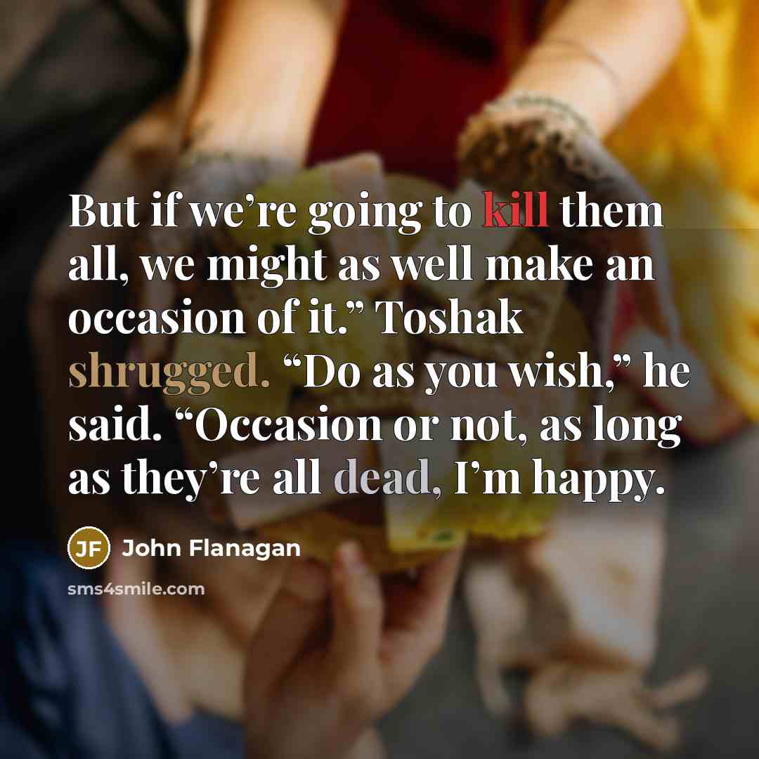 “But if we’re going to kill them all, we might as well make an occasion of it.” Toshak shrugged. “Do as you wish,” he said. “Occasion or not, as long as they’re all dead, I’m happy.” quote by John Flanagan