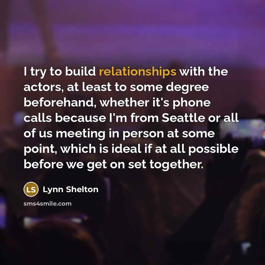 “I try to build relationships with the actors, at least to some degree beforehand, whether it's phone calls because I'm from Seattle or all of us meeting in person at some point, which is ideal if at all possible before we get on set together.” quote by Lynn Shelton