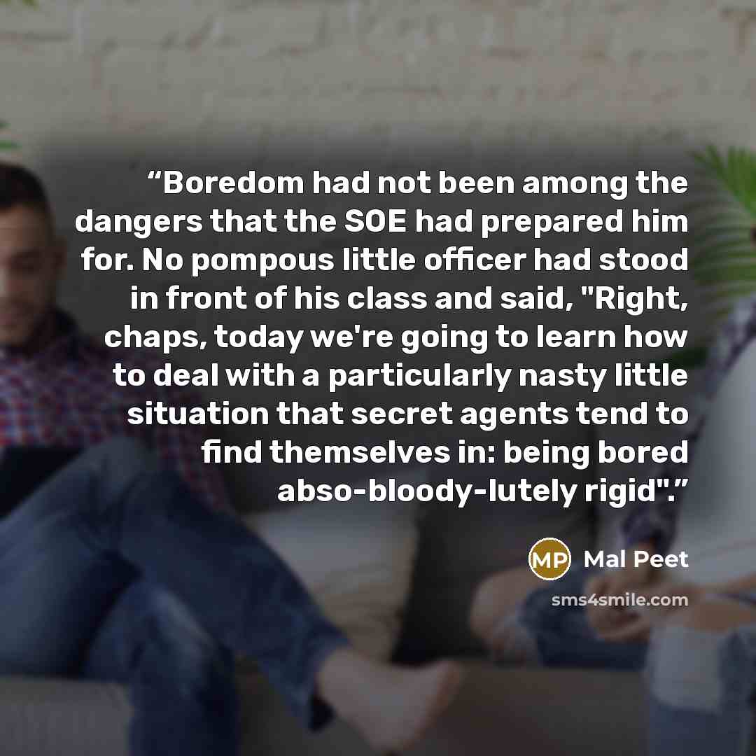 “Boredom had not been among the dangers that the SOE had prepared him for. No pompous little officer had stood in front of his class and said, "Right, chaps, today we're going to learn how to deal with a particularly nasty little situation that secret agents tend to find themselves in: being bored…” quote by Mal Peet