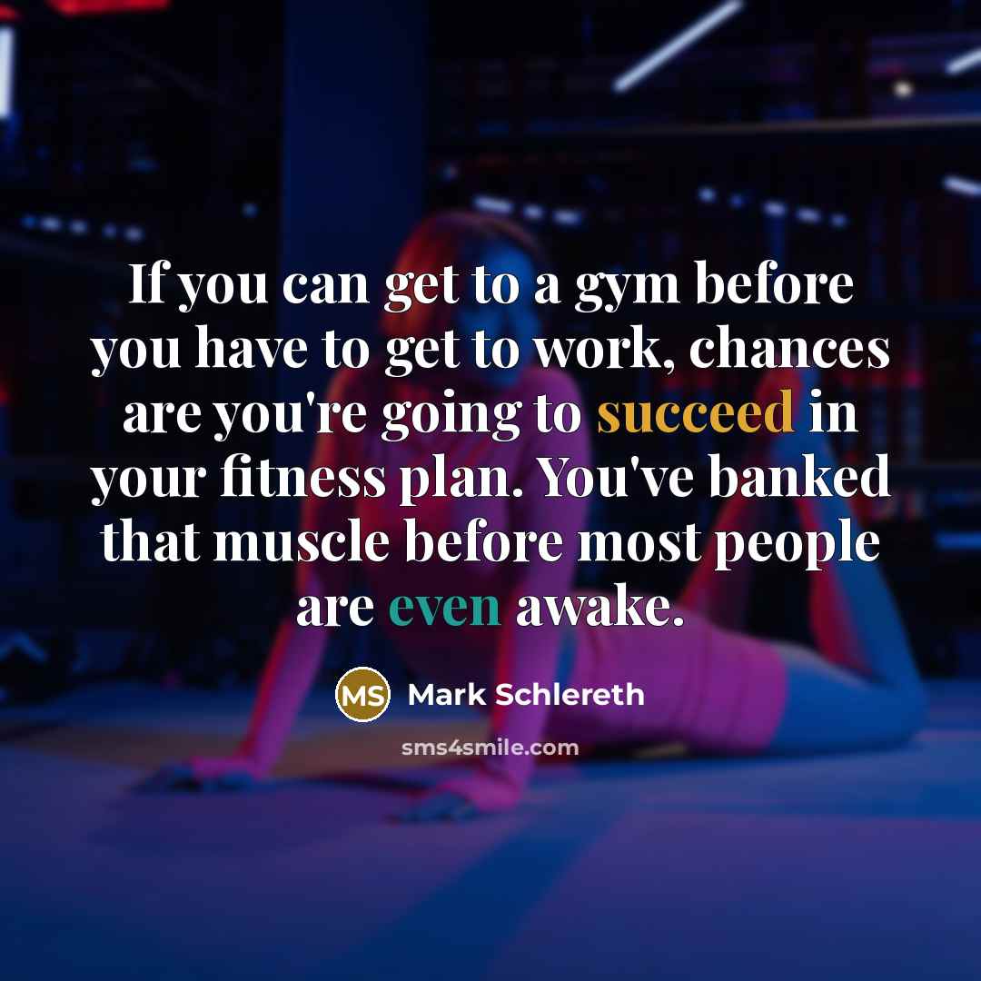 “If you can get to a gym before you have to get to work, chances are you're going to succeed in your fitness plan. You've banked that muscle before most people are even awake.” quote by Mark Schlereth