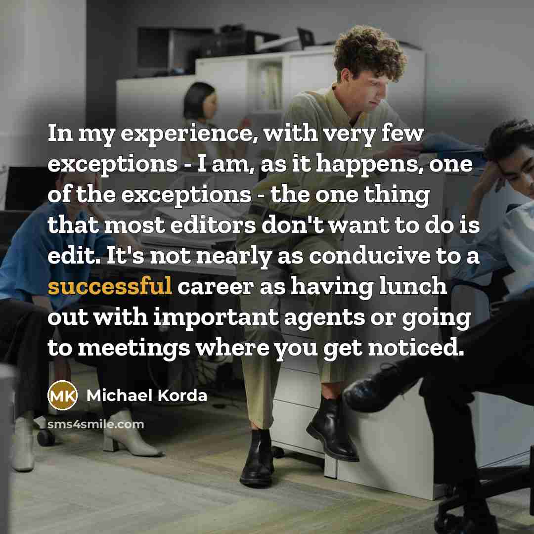 “In my experience, with very few exceptions - I am, as it happens, one of the exceptions - the one thing that most editors don't want to do is edit. It's not nearly as conducive to a successful career as having lunch out with important agents or going to meetings where you get noticed.” quote by Michael Korda