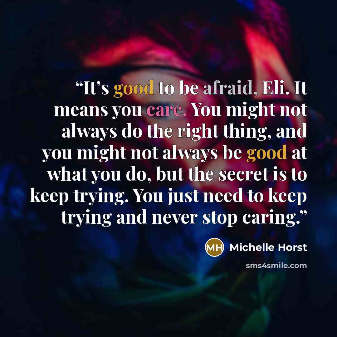 “It’s good to be afraid, Eli. It means you care. You might not always do the right thing, and you might not always be good at what you do, but the secret is to keep trying. You just need to keep trying and never stop caring.” quote by Michelle Horst