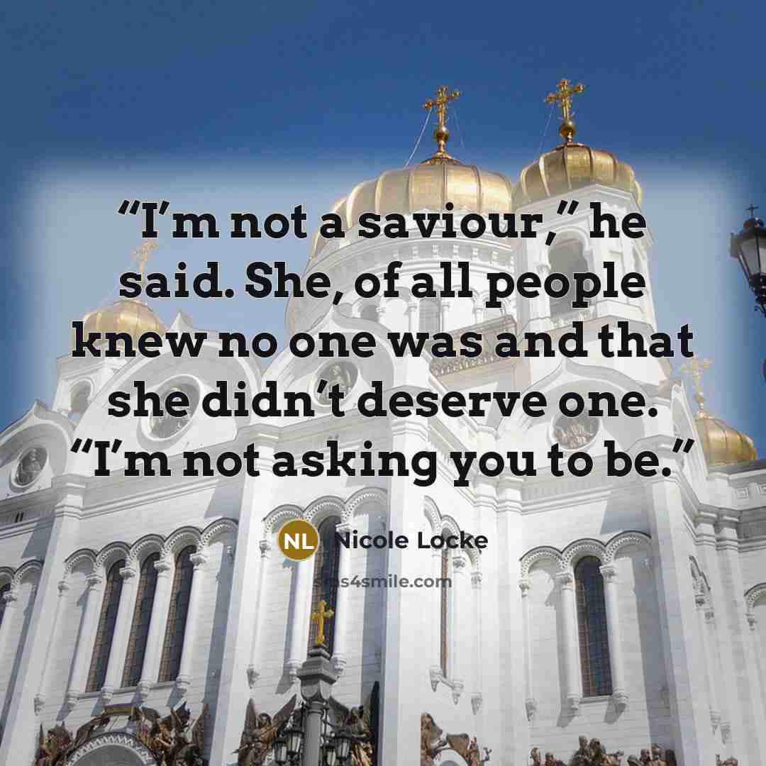 “I’m not a saviour,” he said. She, of all people knew no one was and that she didn’t deserve one. “I’m not asking you to be.” quote by Nicole Locke