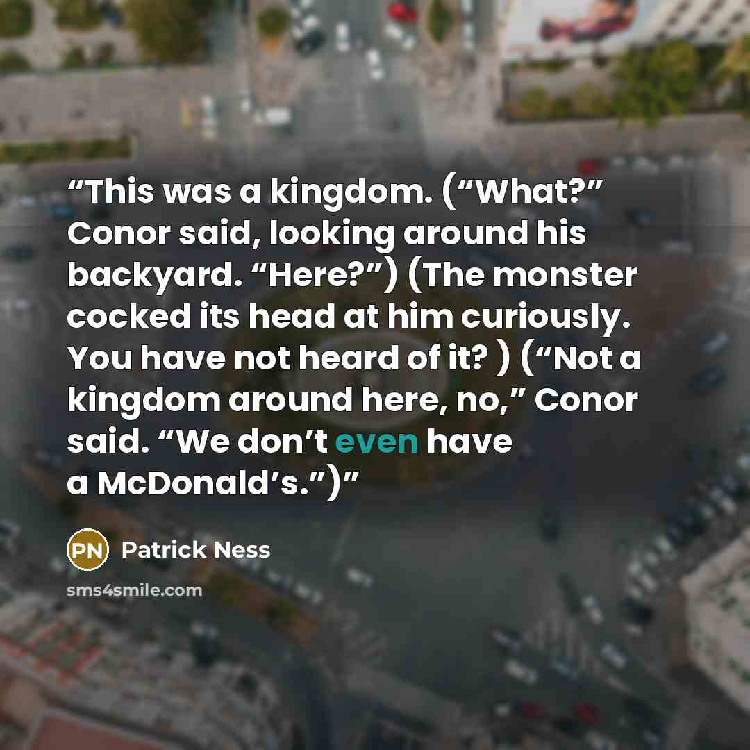 “This was a kingdom. (“What?” Conor said, looking around his backyard. “Here?”) (The monster cocked its head at him curiously. You have not heard of it? ) (“Not a kingdom around here, no,” Conor said. “We don’t even have a McDonald’s.”)” quote by Patrick Ness