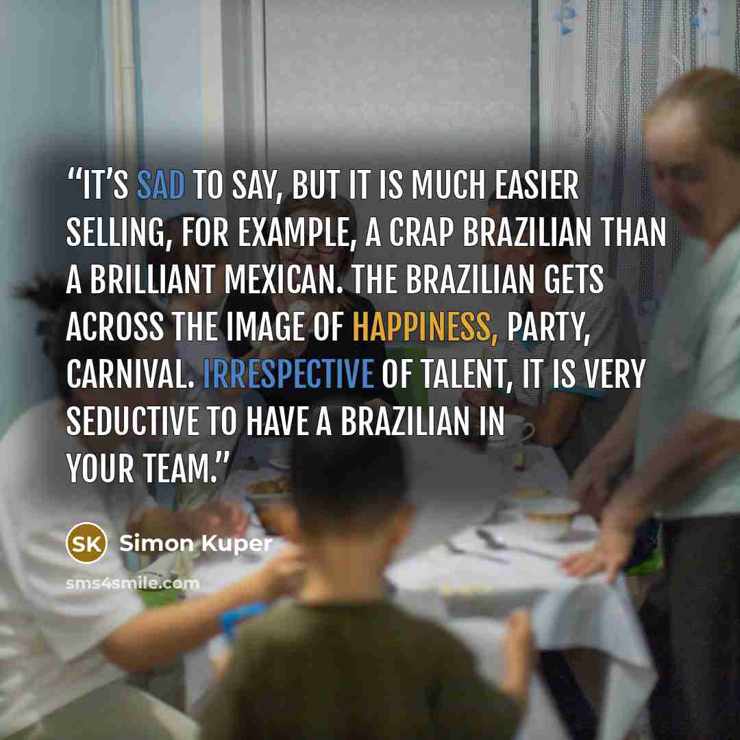“It’s sad to say, but it is much easier selling, for example, a crap Brazilian than a brilliant Mexican. The Brazilian gets across the image of happiness, party, carnival. Irrespective of talent, it is very seductive to have a Brazilian in your team.” quote by Simon Kuper