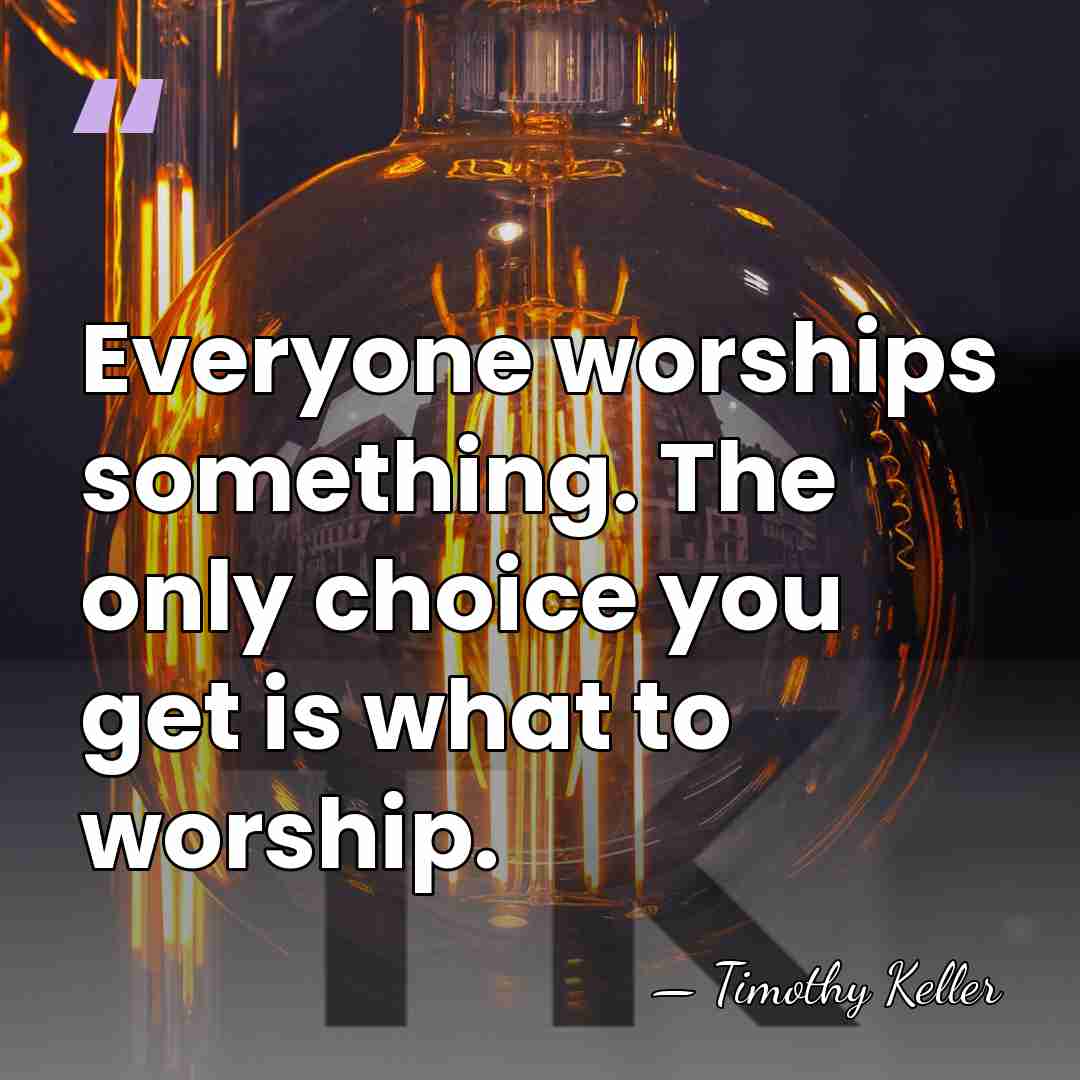 Everyone worships something. The only choice you get is what to worship. - Timothy Keller