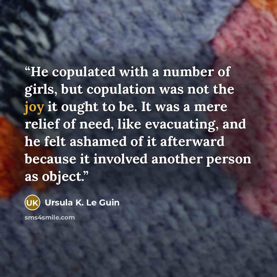 “He copulated with a number of girls, but copulation was not the joy it ought to be. It was a mere relief of need, like evacuating, and he felt ashamed of it afterward because it involved another person as object.” quote by Ursula K. Le Guin
