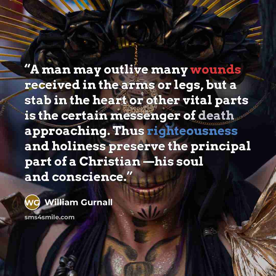 “A man may outlive many wounds received in the arms or legs, but a stab in the heart or other vital parts is the certain messenger of death approaching. Thus righteousness and holiness preserve the principal part of a Christian —his soul and conscience.” quote by William Gurnall