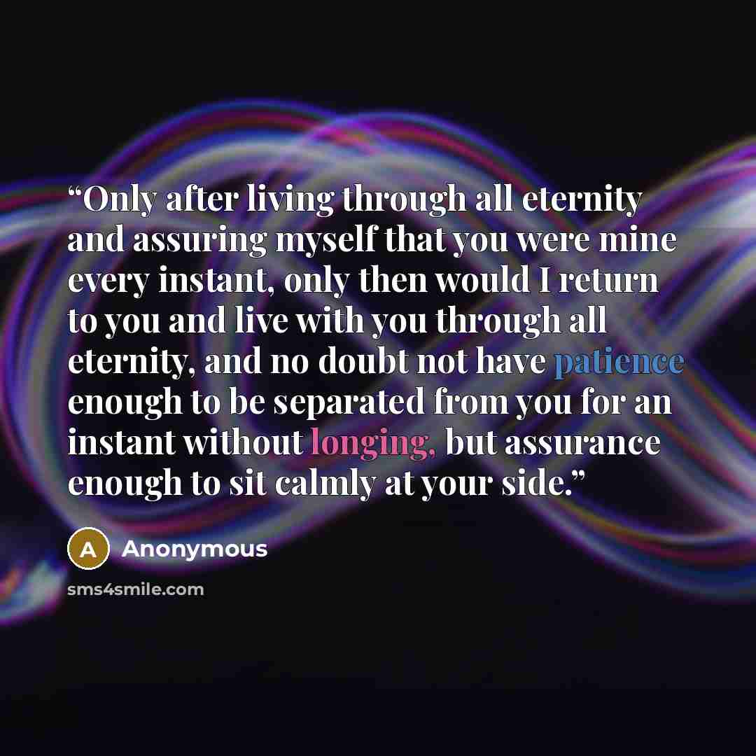 “Only after living through all eternity and assuring myself that you were mine every instant, only then would I return to you and live with you through all eternity, and no doubt not have patience enough to be separated from you for an instant without longing, but assurance enough to sit calmly at…” quote by Anonymous