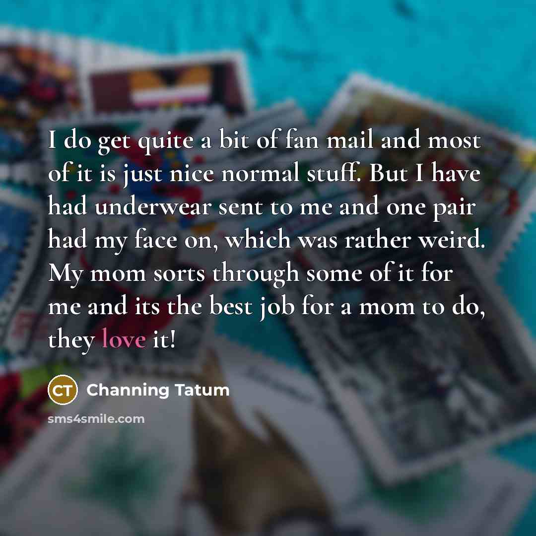 “I do get quite a bit of fan mail and most of it is just nice normal stuff. But I have had underwear sent to me and one pair had my face on, which was rather weird. My mom sorts through some of it for me and its the best job for a mom to do, they love it!” quote by Channing Tatum