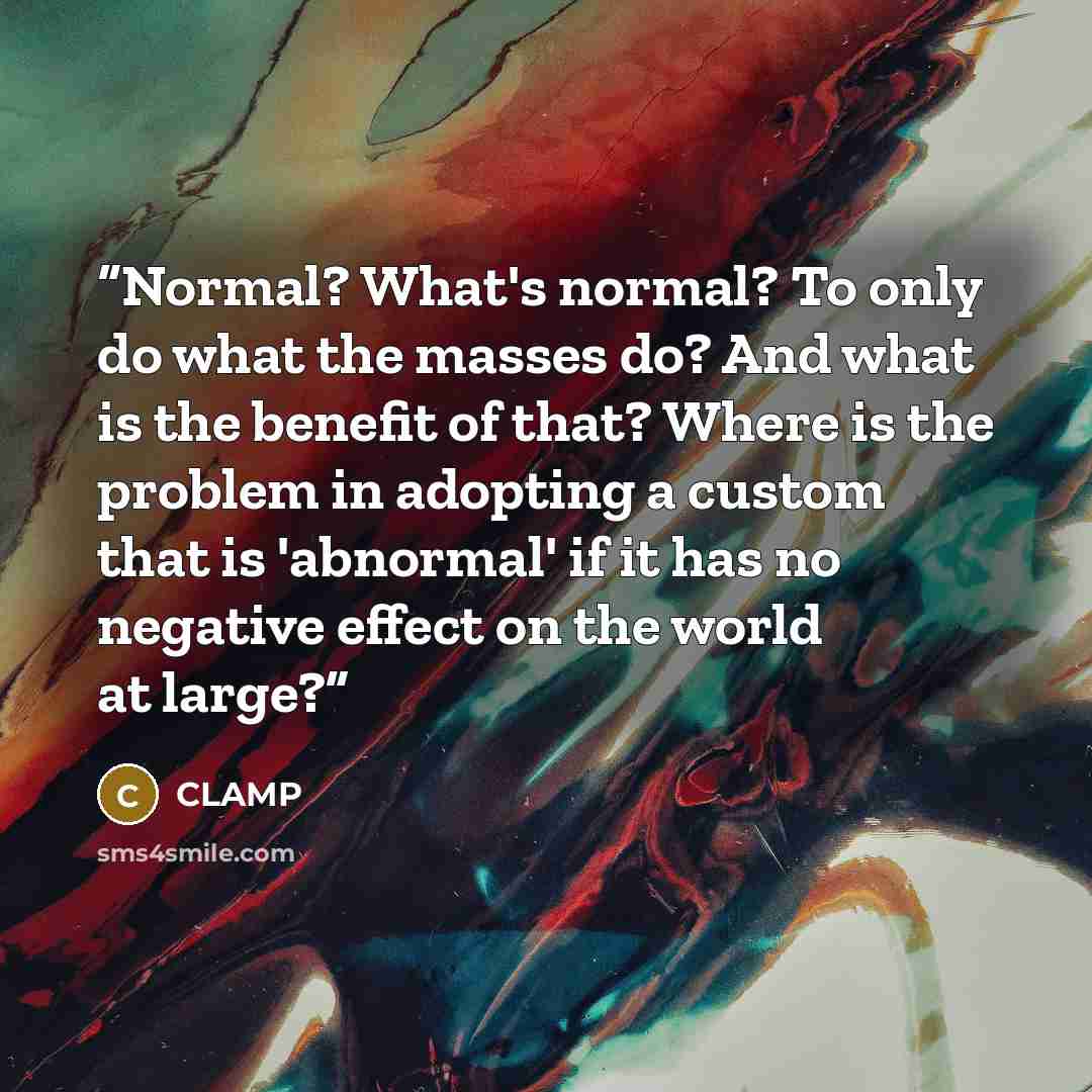 “Normal? What's normal? To only do what the masses do? And what is the benefit of that? Where is the problem in adopting a custom that is 'abnormal' if it has no negative effect on the world at large?” quote by CLAMP
