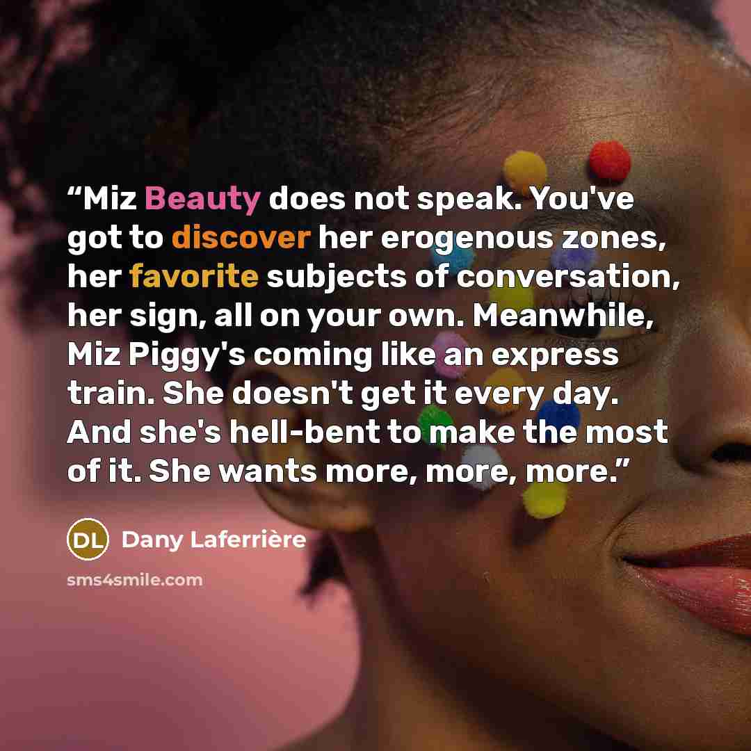 “Miz Beauty does not speak. You've got to discover her erogenous zones, her favorite subjects of conversation, her sign, all on your own. Meanwhile, Miz Piggy's coming like an express train. She doesn't get it every day. And she's hell-bent to make the most of it. She wants more, more, more.” quote by Dany Laferrière