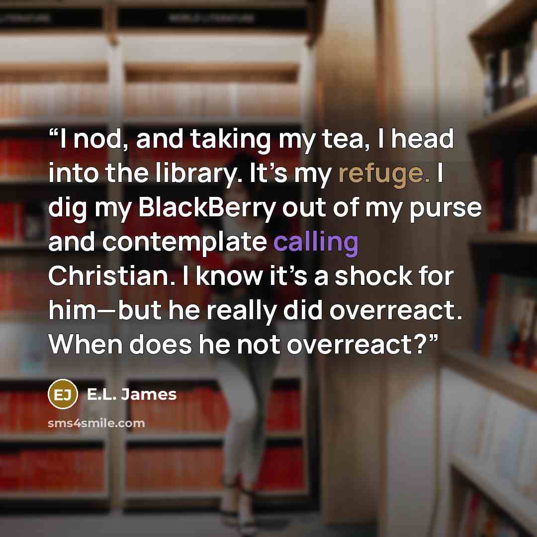 “I nod, and taking my tea, I head into the library. It’s my refuge. I dig my BlackBerry out of my purse and contemplate calling Christian. I know it’s a shock for him—but he really did overreact. When does he not overreact?” quote by E.L. James