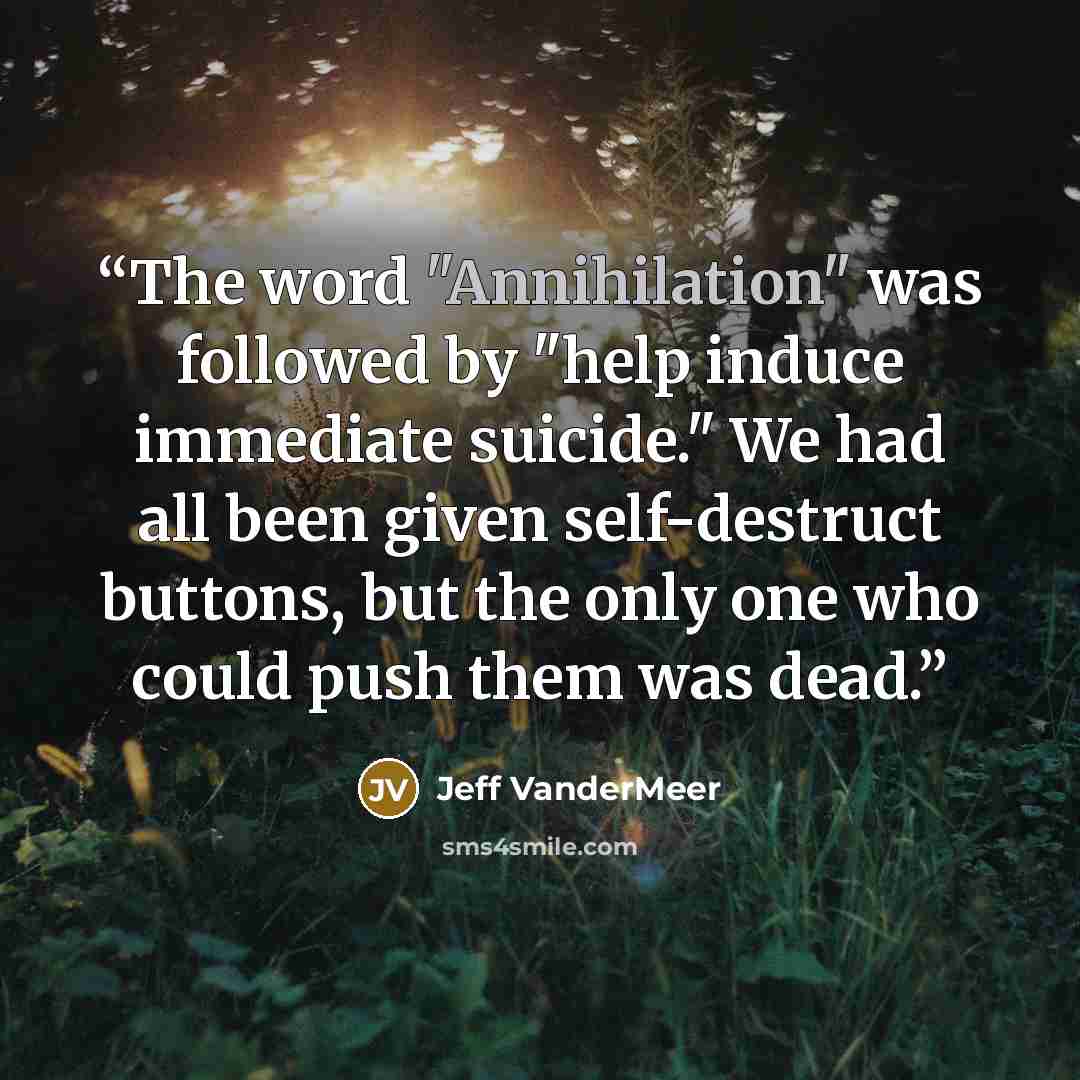 “The word "Annihilation" was followed by "help induce immediate suicide." We had all been given self-destruct buttons, but the only one who could push them was dead.” quote by Jeff VanderMeer