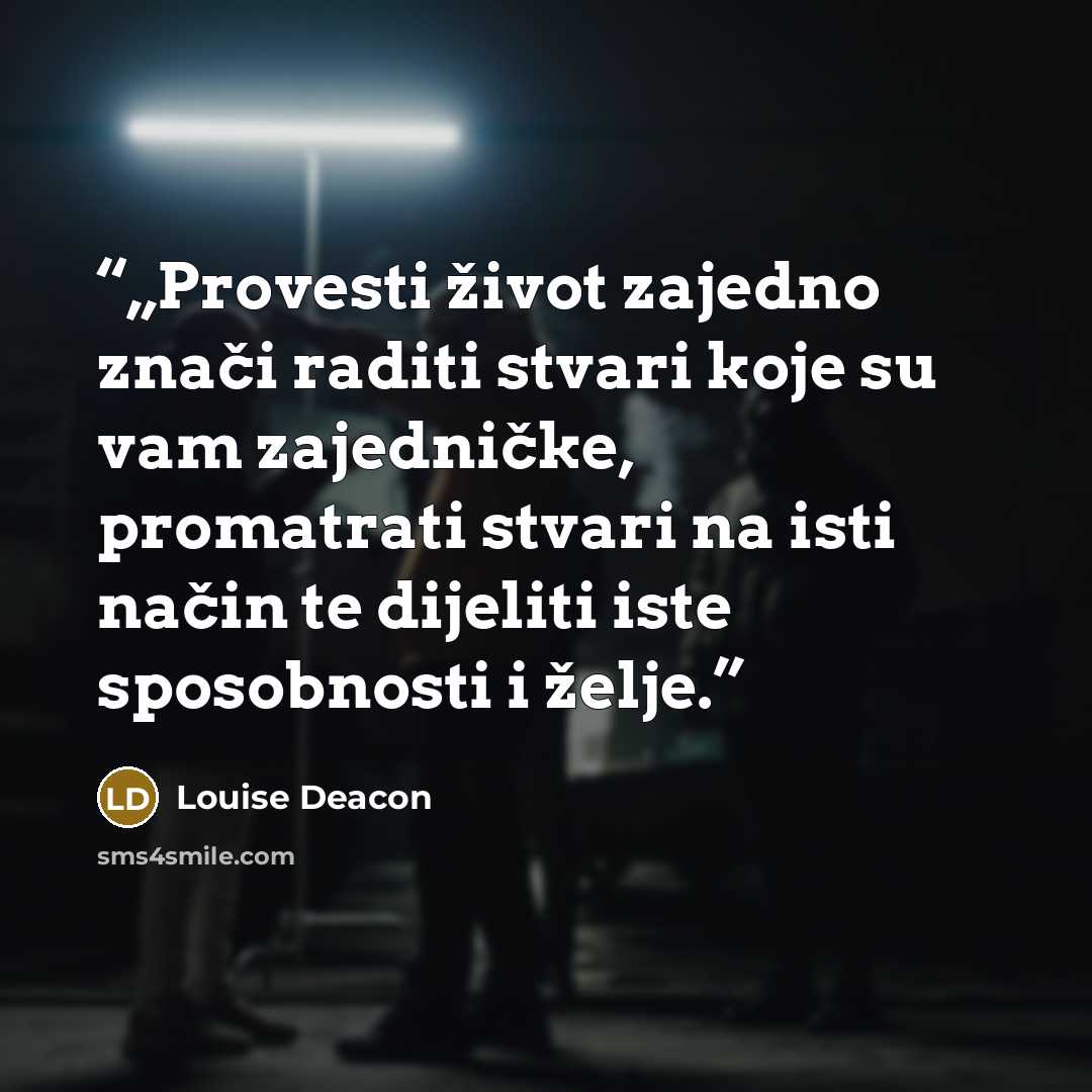 “„Provesti život zajedno znači raditi stvari koje su vam zajedničke, promatrati stvari na isti način te dijeliti iste sposobnosti i želje.” quote by Louise Deacon