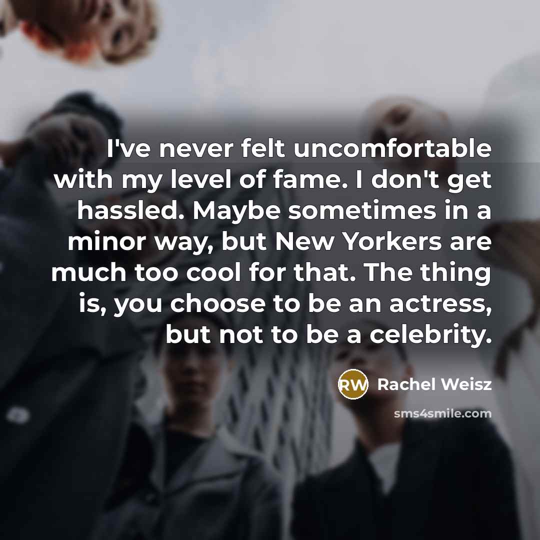 “I've never felt uncomfortable with my level of fame. I don't get hassled. Maybe sometimes in a minor way, but New Yorkers are much too cool for that. The thing is, you choose to be an actress, but not to be a celebrity.” quote by Rachel Weisz