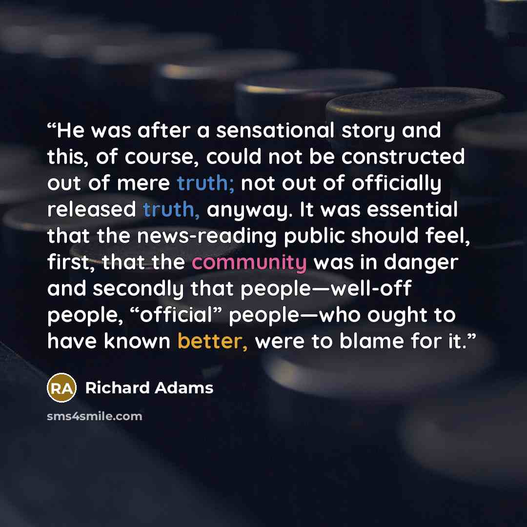 “He was after a sensational story and this, of course, could not be constructed out of mere truth; not out of officially released truth, anyway. It was essential that the news-reading public should feel, first, that the community was in danger and secondly that people—well-off people, “official”…” quote by Richard Adams