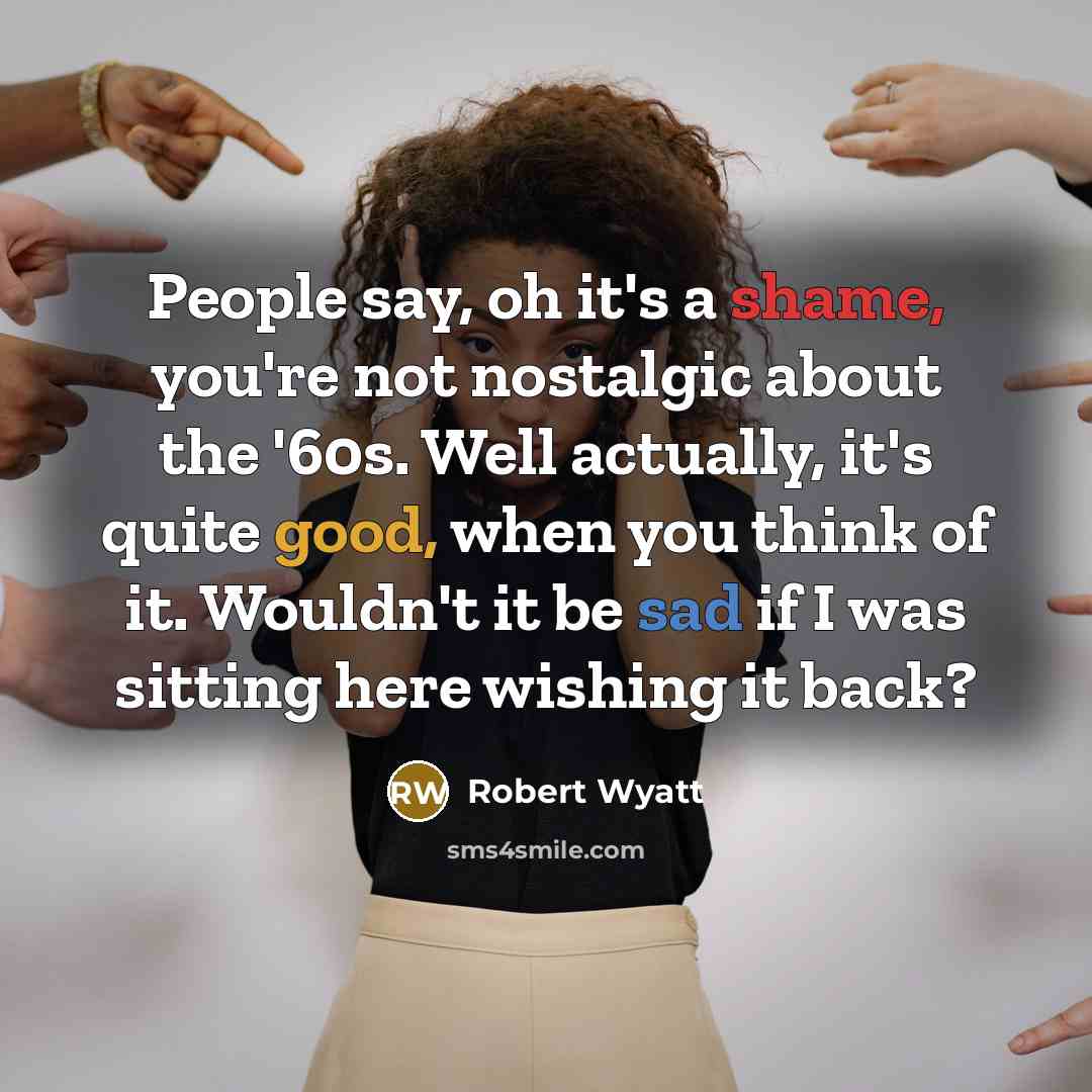 “People say, oh it's a shame, you're not nostalgic about the '60s. Well actually, it's quite good, when you think of it. Wouldn't it be sad if I was sitting here wishing it back?” quote by Robert Wyatt