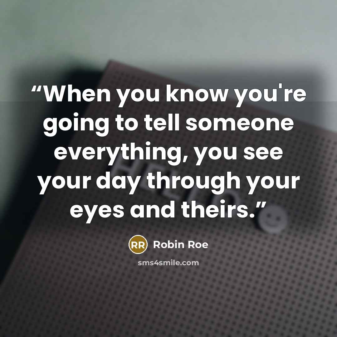 “When you know you're going to tell someone everything, you see your day through your eyes and theirs.” quote by Robin Roe