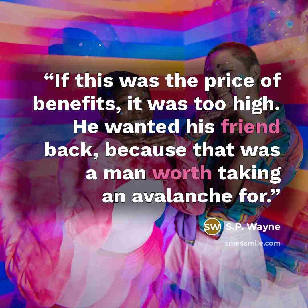 “If this was the price of benefits, it was too high. He wanted his friend back, because that was a man worth taking an avalanche for.” quote by S.P. Wayne