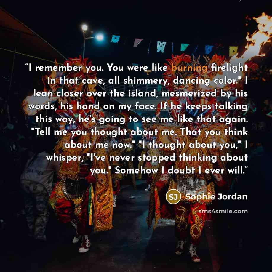 “I remember you. You were like burning firelight in that cave, all shimmery, dancing color." I lean closer over the island, mesmerized by his words, his hand on my face. If he keeps talking this way, he's going to see me like that again. "Tell me you thought about me. That you think about me now."…” quote by Sophie Jordan